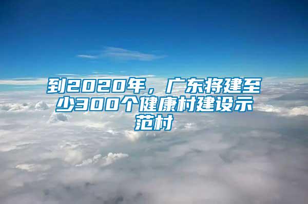 到2020年，廣東將建至少300個(gè)健康村建設(shè)示范村