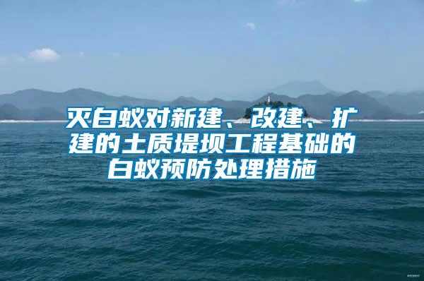 滅白蟻對新建、改建、擴建的土質堤壩工程基礎的白蟻預防處理措施