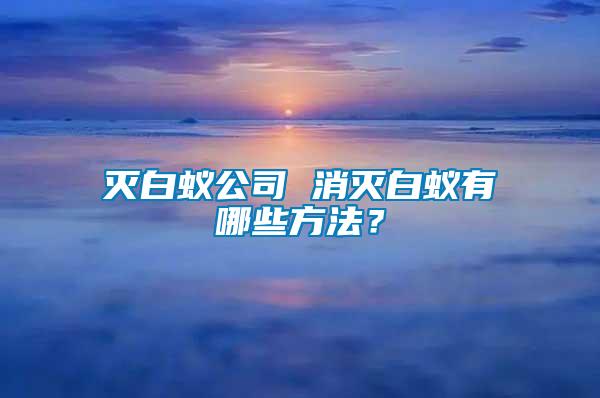 滅白蟻公司 消滅白蟻有哪些方法？