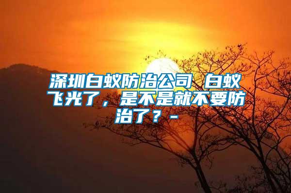 深圳白蟻防治公司 白蟻飛光了，是不是就不要防治了？-