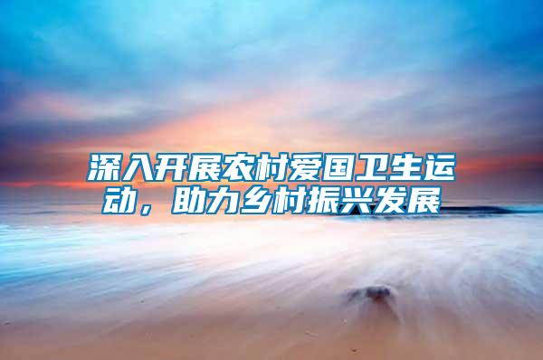 深入開展農(nóng)村愛國衛(wèi)生運動，助力鄉(xiāng)村振興發(fā)展
