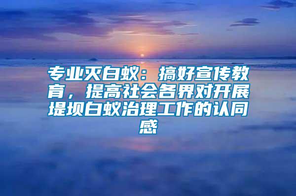 專(zhuān)業(yè)滅白蟻：搞好宣傳教育，提高社會(huì)各界對(duì)開(kāi)展堤壩白蟻治理工作的認(rèn)同感