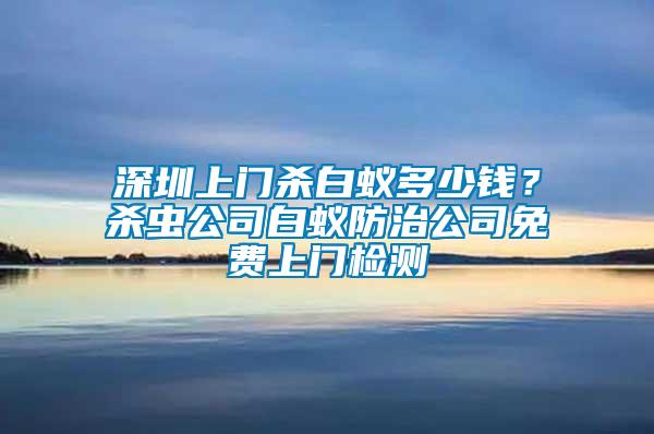 深圳上門殺白蟻多少錢？殺蟲公司白蟻防治公司免費(fèi)上門檢測(cè)