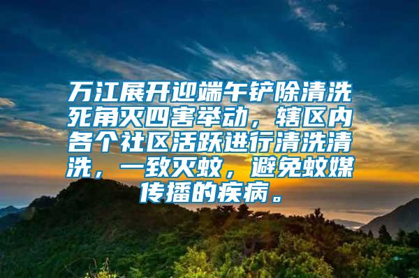 萬江展開迎端午鏟除清洗死角滅四害舉動，轄區(qū)內(nèi)各個(gè)社區(qū)活躍進(jìn)行清洗清洗，一致滅蚊，避免蚊媒傳播的疾病。