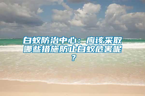 白蟻防治中心：應(yīng)該采取哪些措施防止白蟻危害呢？