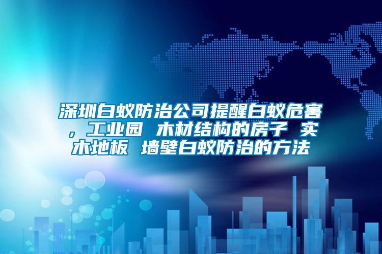 深圳白蟻防治公司提醒白蟻危害，工業(yè)園 木材結(jié)構(gòu)的房子 實(shí)木地板 墻壁白蟻防治的方法
