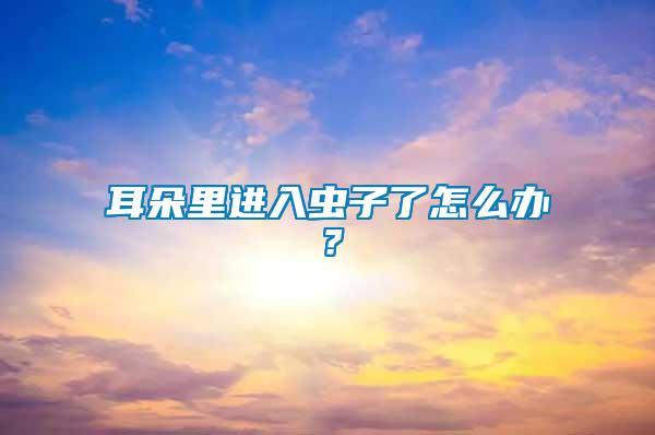 耳朵里進(jìn)入蟲子了怎么辦？