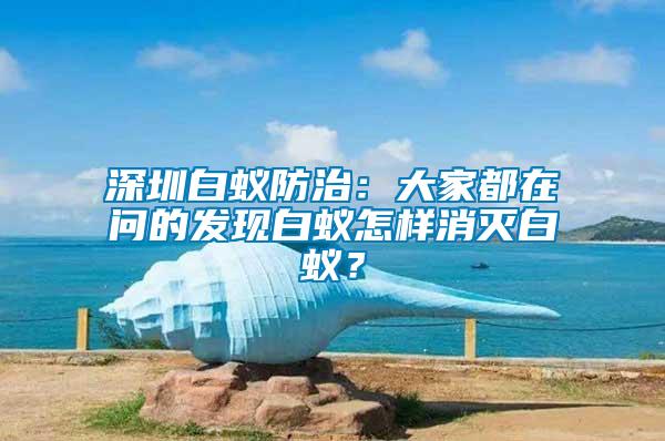 深圳白蟻防治：大家都在問的發(fā)現(xiàn)白蟻怎樣消滅白蟻？
