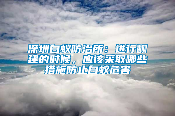 深圳白蟻防治所：進(jìn)行翻建的時(shí)候，應(yīng)該采取哪些措施防止白蟻危害