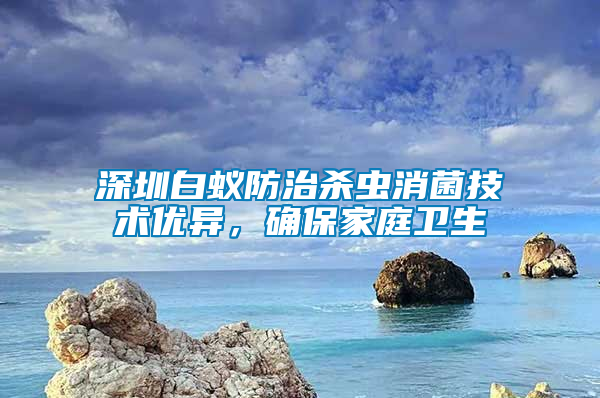 深圳白蟻防治殺蟲消菌技術(shù)優(yōu)異，確保家庭衛(wèi)生
